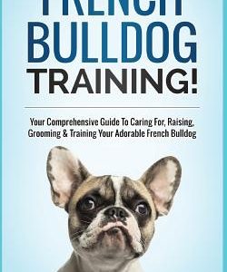 French Bulldog Training!: Your Comprehensive Guide to Caring For, Raising, Grooming & Training Your Adorable French Bulldog