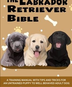 The Labrador Retriever Bible - A Training Manual With Tips and Tricks For An Untrained Puppy To Well Behaved Adult Dog