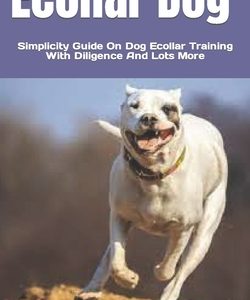 Ecollar Dog: Simplicity Guide On Dog Ecollar Training With Diligence And Lots More