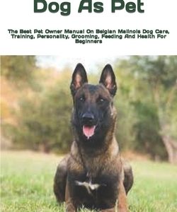 Belgian Malinois Dog As Pet: The Best Pet Owner Manual On Belgian Malinois Dog Care, Training, Personality, Grooming, Feeding And Health For Beginn