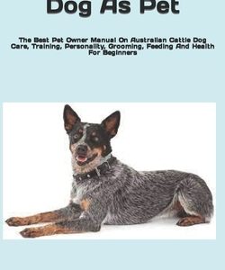 Australian Cattle Dog As Pet: The Best Pet Owner Manual On Australian Cattle Dog Care, Training, Personality, Grooming, Feeding And Health For Begin