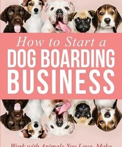 How to Start a Dog Boarding Business: Work with Animals You Love, Make More Money, and Have More Freedom