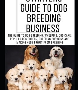 Starters Guide to Dog Breeding Business: The Guide To Dog Breeding, Whelping, Dog Care, Popular Dog Breeds, Breeding Business And Making Huge Profit F