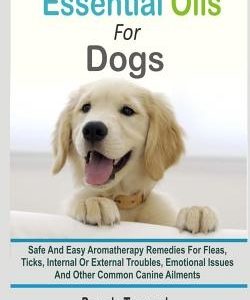 Essential Oils For Dogs: Safe And Easy Aromatherapy Remedies For Fleas, Ticks, Internal Or External Troubles, Emotional Issues And Other Common