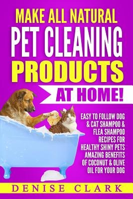 Make All Natural Pet Cleaning Products at Home!: Easy to follow Dog & Cat Shampoo & Flea Shampoo Recipes for Healthy Shiny Pets - Amazing Benefits of