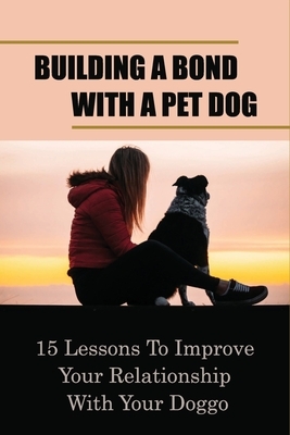 Building A Bond With A Pet Dog: 15 Lessons To Improve Your Relationship With Your Doggo: How To Create A Deeper Bond With Your Dog