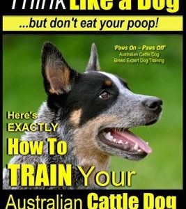 Australian Cattle Dog Training - Think Like Me ...But Don't Eat Your Poop!: Here's Exactly How to Train Your Australian Cattle Dog