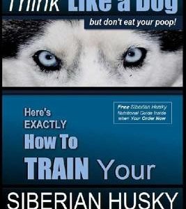 Siberian Husky Training Think Like a Dog...but Don't Eat Your Poop!: Here's EXACTLY How To Train Your SIBERIAN HUSKY