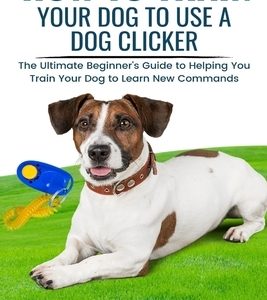 How To Train Your Dog To Use A Dog Clicker: The Ultimate Beginner's Guide to Helping You Train Your Dog to Learn New Commands