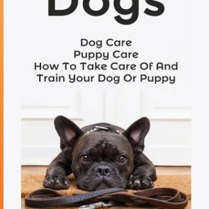 Dogs: Dog Care: Puppy Care: How To Take Care Of And Train Your Dog Or Puppy