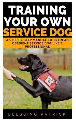Training your Own Service Dog: A Step by Step Manual to Train an obedient Service Dog like a Professional