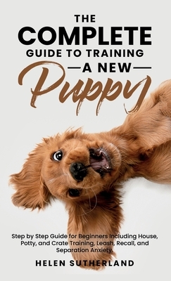 The Complete Guide To Training A New Puppy: Step by Step Guide for Beginners Including House, Potty, and Crate Training, Leash, Recall, and Separation