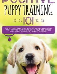 Positive Puppy Training 101 The Ultimate Practical Guide to Raising an Amazing and Happy Dog Without Causing Your Dog Stress or Harm With Modern Train