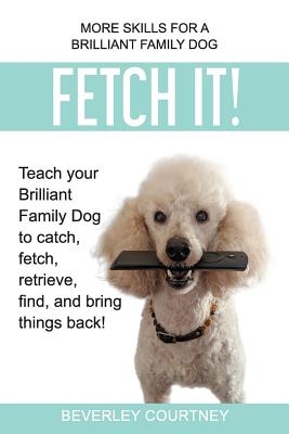 Fetch It!: Teach your Brilliant Family Dog to catch, fetch, retrieve, find, and bring things back!