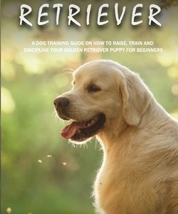 Golden Retriever: A Dog Training Guide on How to Raise, Train and Discipline Your Golden Retriever Puppy for Beginners