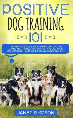 Positive Dog Training 101: The Practical Guide to Training Your Dog the Loving and Friendly Way Without Causing your Dog Stress or Harm Using Pos