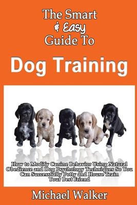 The Smart & Easy Guide To Dog Training: How to Modify Canine Behavior Using Natural Obedience and Dog Psychology Techniques So You Can Successfully Po