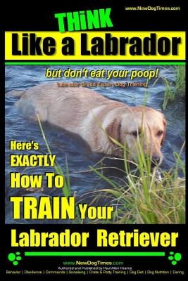 Think Like a Labrador, But Don't Eat Your Poop! - Labrador Breed Expert Dog Training -: Here's Exactly How to Train Your Labrador