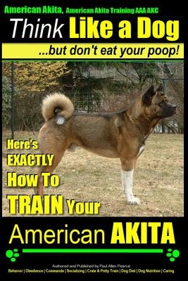 American Akita, American Akita Training AAA Akc Think Like a Dog But Don't Eat Your Poop!: Here's Exactly How to Train Your American Akita