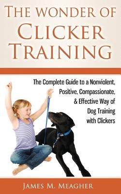 The Wonder of Clicker Training: The Complete Guide to a Nonviolent, Positive, Compassionate, & Effective Way of Dog Training with Clickers