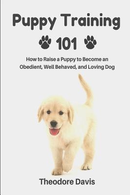Puppy Training 101: How to Raise a Puppy to Become an Obedient, Well Behaved, and Loving Dog