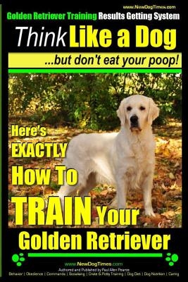 Golden Retriever Training - Results Getting System - Think Like a Dog But Don't Eat Your Poop!: Here's EXACTLY How To TRAIN Your Golden Retriever