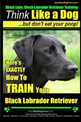 Black Labs, Black Labrador Retriever Training - Think Like a Dog But Don't Eat Your Poop! - Breed Expert Black Labrador Retriever Training -: Here's E