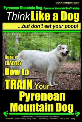 Pyrenean Mountain Dog, Pyrenees Mountain Dog Training - Think Like a Dog But Don't Eat Your Poop!: Here's EXACTLY How to Train Your Pyrenean Mountain