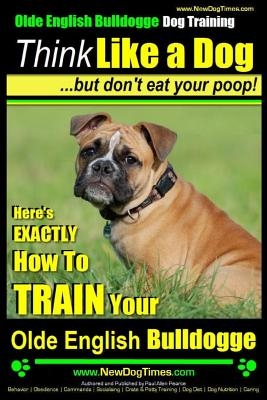 Olde English Bulldogge, Dog Training - Think Like a Dog...but don't eat your poop!: Here's EXACTLY How To TRAIN Your Olde English Bulldogge