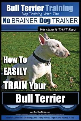 Bull Terrier Training - Dog Training with the No Brainer Dog Trainer We Make It That Easy!: How to Easily Train Your Bull Terrier