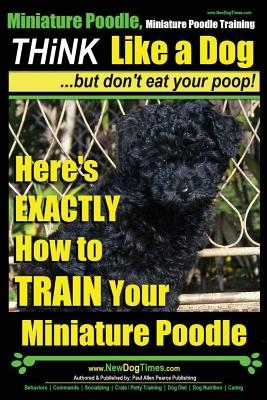 Miniature Poodle, Miniature Poodle Training - Think Like a Dog...but don't eat your poop!: Here's EXACTLY How to TRAIN Your Miniature Poodle
