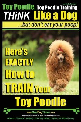 Toy Poodle, Toy Poodle Training - THiNK Like a Dog...but don't eat your poop!: Here's EXACTLY How to TRAIN Your Toy Poodle