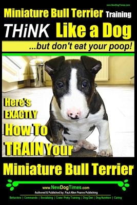 Miniature Bull Terrier Training - Think Like a Dog, But Don?t Eat Your Poop!: Here's Exactly How to Train Your Miniature Bull Terrier