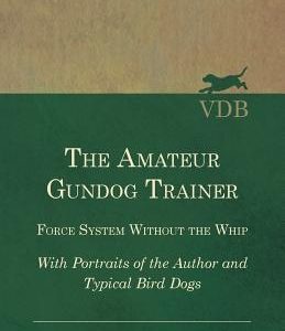 The Amateur Gundog Trainer - Force System Without the Whip - With Portraits of the Author and Typical Bird Dogs