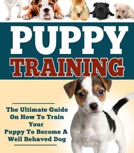 Puppy Training: The Ultimate Guide On How To Train Your Puppy To Become A Well Behaved Dog