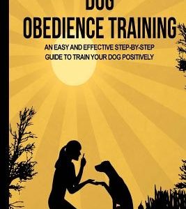 Dog Obedience Training: An Easy and Effective Stepby-Step Guide to Train Your Dog Positively