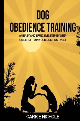 Dog Obedience Training: An Easy and Effective Stepby-Step Guide to Train Your Dog Positively