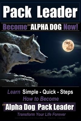 Pack Leader - Become the ALPHA DOG Now!: Learn Simple - Quick - Steps - How to Become the Alpha Dog Pack Leader - Transform Your Life Forever