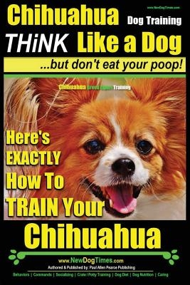 Chihuahua Dog Training - Think Like a Dog...But Don't Eat Your Poop!: Chihuahua Breed Expert Training - Here's Exactly How to Train Your Chihuahua