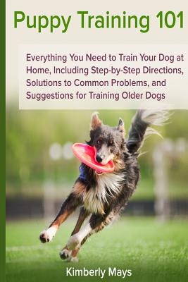 Puppy Training 101: Everything You Need to Train Your Dog at Home, Including Step-by-Step Directions, Solutions to Common Problems, and Su