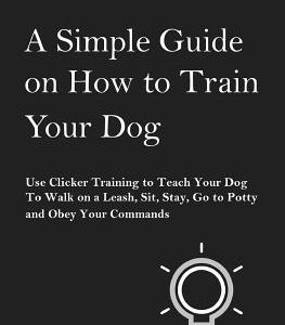 A Simple Guide on How to Train Your Dog: Use Clicker Training to Teach Your Dog to Walk on a Leash, Sit, Stay, Go to Potty and Obey Your Commands