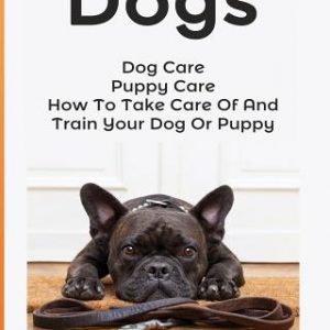 Dogs: Dog Care: Puppy Care: How To Take Care Of And Train Your Dog Or Puppy