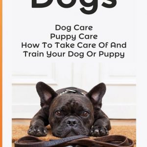 Dogs: Dog Care: Puppy Care: How To Take Care Of And Train Your Dog Or Puppy