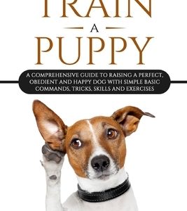 How To Train A Puppy: A Comprehensive Guide to Raising a Perfect, Obedient and Happy Dog with Simple Basic Commands, Tricks, Skills and Exer