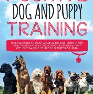 Positive Dog and Puppy Training Discover How to Raise an Amazing and Happy Puppy and Train your Dog the Loving and Friendly Way without Causing Your D