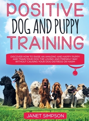 Positive Dog and Puppy Training Discover How to Raise an Amazing and Happy Puppy and Train your Dog the Loving and Friendly Way without Causing Your D