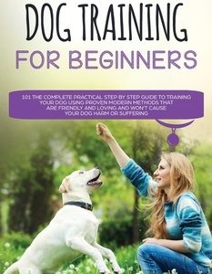 Positive Dog Training for Beginners 101: The Complete Practical Step by Step Guide to Training your Dog using Proven Modern Methods that are Friendly