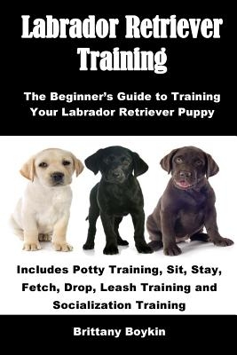 Labrador Retriever Training: The Beginner's Guide to Training Your Labrador Retriever Puppy: Includes Potty Training, Sit, Stay, Fetch, Drop, Leash