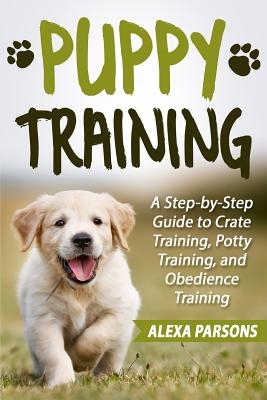 Puppy Training: A Step-By-Step Guide to Crate Training, Potty Training, and Obedience Training