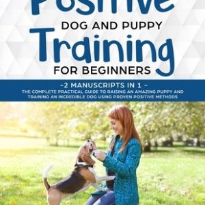 Positive Dog and Puppy Training for Beginners (2 Manuscripts in 1): The Complete Practical Guide to Raising an Amazing Puppy and Training an Incredibl